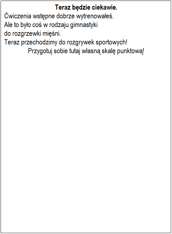 Textfeld: Teraz będzie ciekawie.
Ćwiczenia wstępne dobrze wytrenowałeś.
Ale to było coś w rodzaju gimnastyki
do rozgrzewki mięśni.
Teraz przechodzimy do rozgrywek sportowych!
Przygotuj sobie tutaj własną skalę punktową!
 







